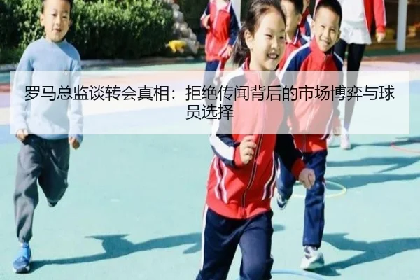 罗马总监谈转会真相：拒绝传闻背后的市场博弈与球员选择