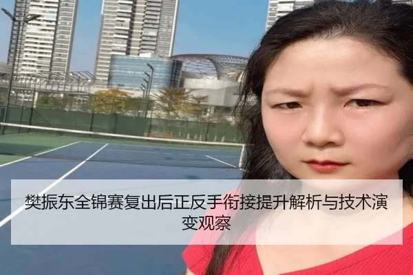 樊振东全锦赛复出后正反手衔接提升解析与技术演变观察